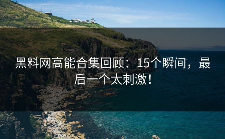 黑料网高能合集回顾：15个瞬间，最后一个太刺激！