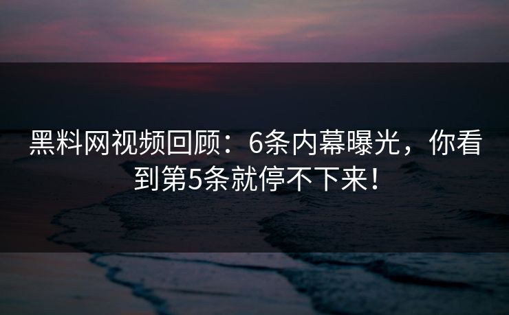 黑料网视频回顾：6条内幕曝光，你看到第5条就停不下来！