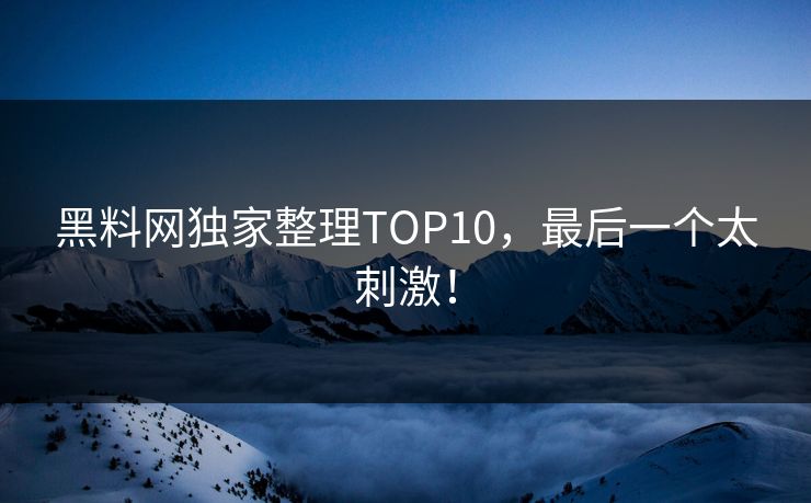黑料网独家整理TOP10，最后一个太刺激！