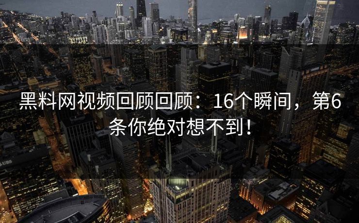黑料网视频回顾回顾：16个瞬间，第6条你绝对想不到！