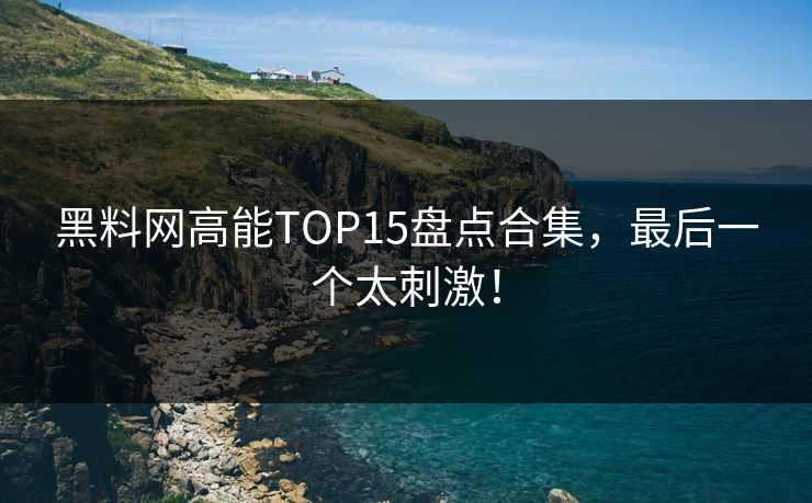 黑料网高能TOP15盘点合集，最后一个太刺激！