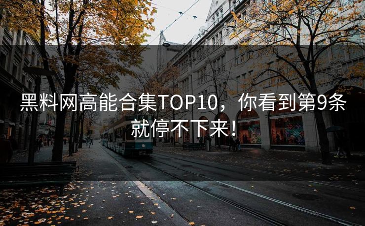 黑料网高能合集TOP10，你看到第9条就停不下来！