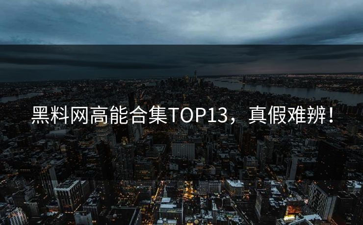 黑料网高能合集TOP13，真假难辨！