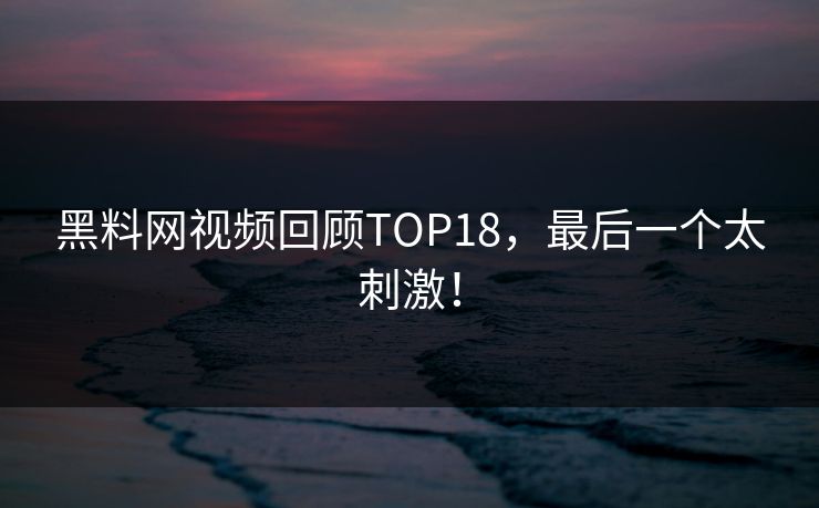 黑料网视频回顾TOP18，最后一个太刺激！
