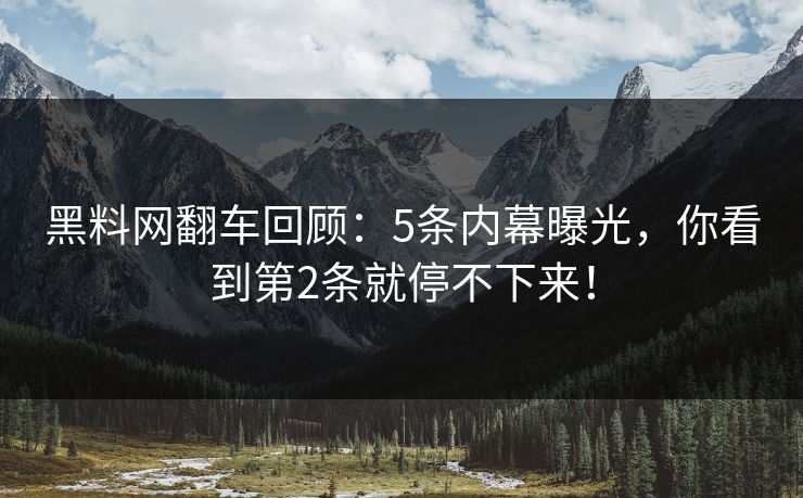 黑料网翻车回顾：5条内幕曝光，你看到第2条就停不下来！