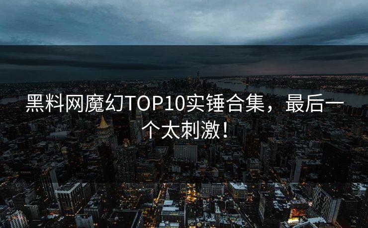 黑料网魔幻TOP10实锤合集，最后一个太刺激！