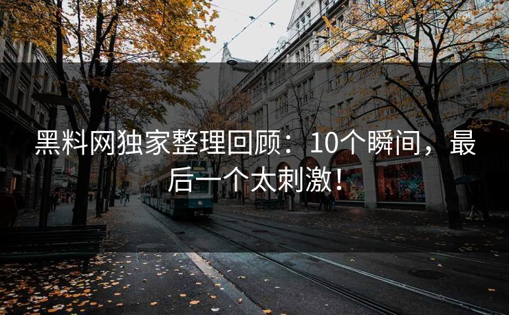 黑料网独家整理回顾：10个瞬间，最后一个太刺激！
