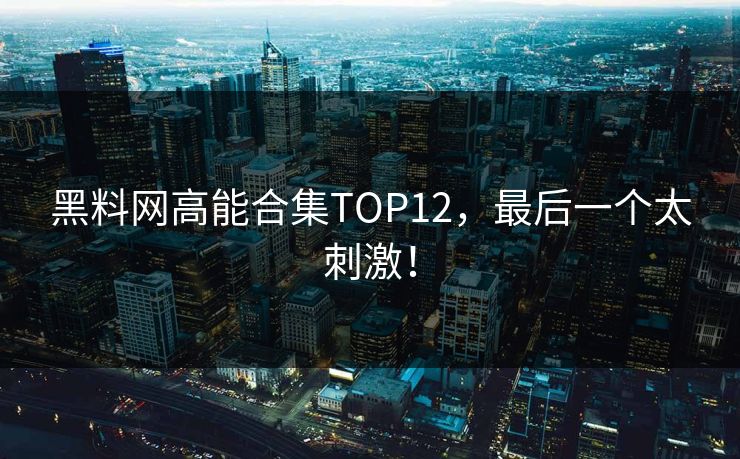 黑料网高能合集TOP12，最后一个太刺激！