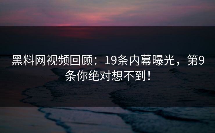 黑料网视频回顾：19条内幕曝光，第9条你绝对想不到！
