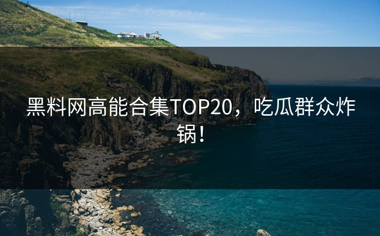 黑料网高能合集TOP20，吃瓜群众炸锅！