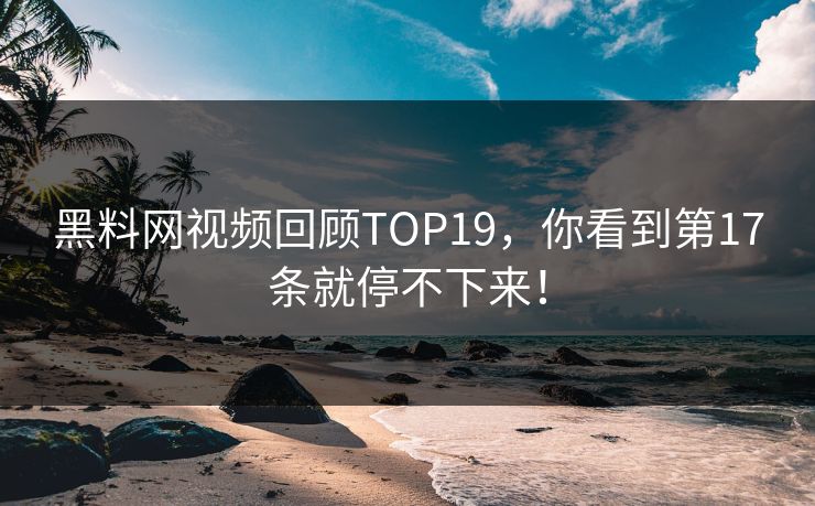 黑料网视频回顾TOP19，你看到第17条就停不下来！