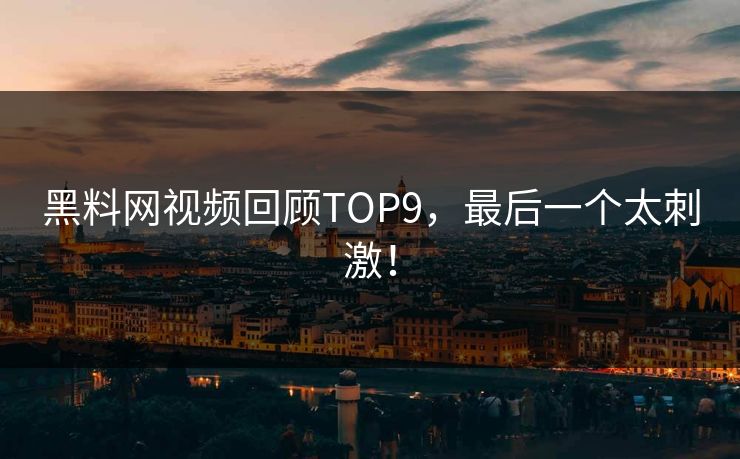 黑料网视频回顾TOP9，最后一个太刺激！
