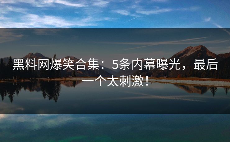 黑料网爆笑合集:5条内幕曝光,最后一个太刺激!