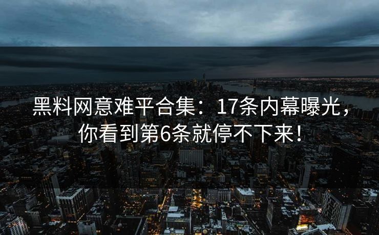 黑料网意难平合集：17条内幕曝光，你看到第6条就停不下来！
