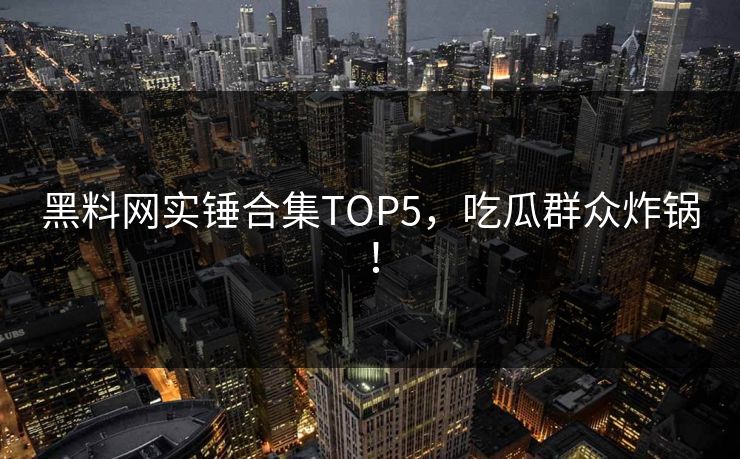 黑料网实锤合集TOP5，吃瓜群众炸锅！