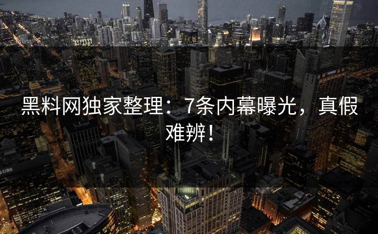 黑料网独家整理：7条内幕曝光，真假难辨！