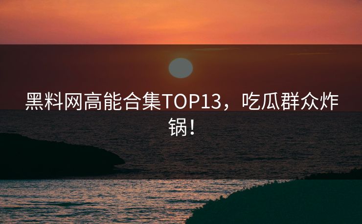 黑料网高能合集TOP13，吃瓜群众炸锅！