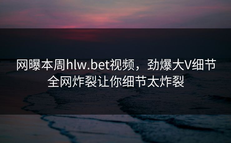 网曝本周hlw.bet视频，劲爆大V细节全网炸裂让你细节太炸裂