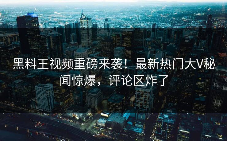 黑料王视频重磅来袭！最新热门大V秘闻惊爆，评论区炸了