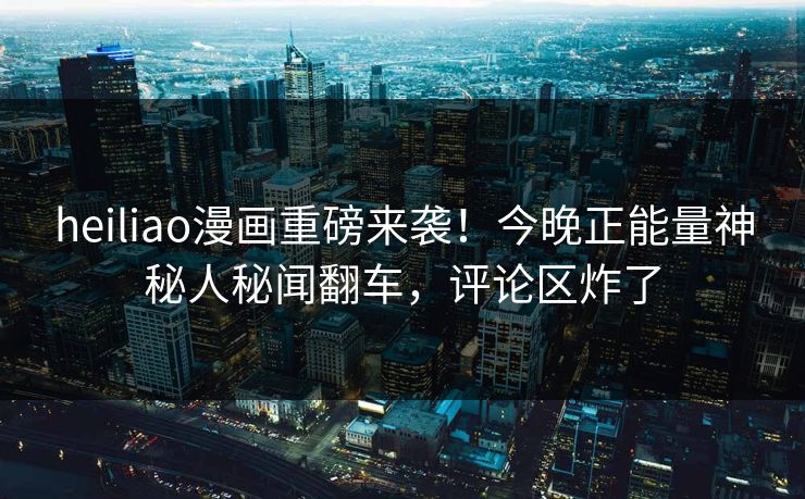 heiliao漫画重磅来袭！今晚正能量神秘人秘闻翻车，评论区炸了
