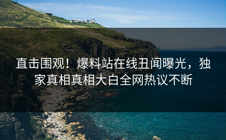 直击围观！爆料站在线丑闻曝光，独家真相真相大白全网热议不断