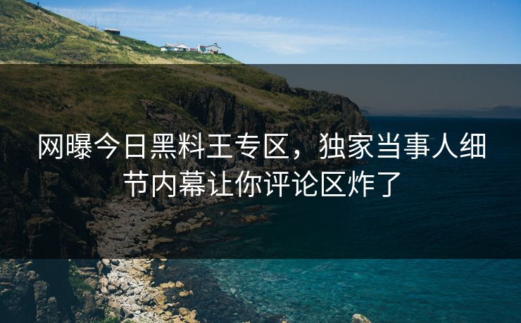 网曝今日黑料王专区，独家当事人细节内幕让你评论区炸了