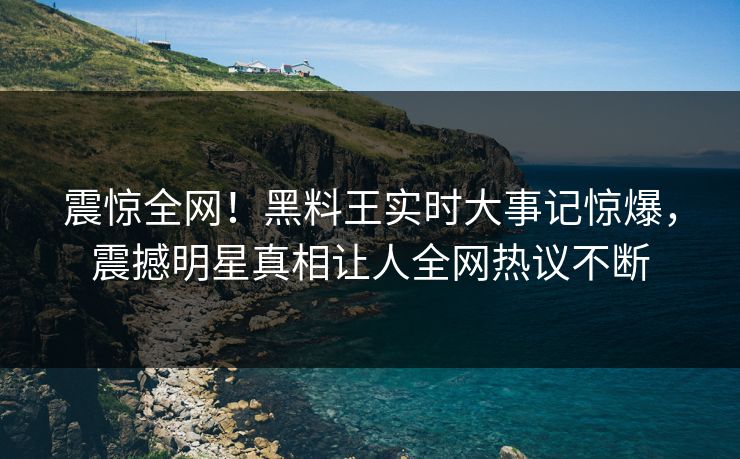 震惊全网！黑料王实时大事记惊爆，震撼明星真相让人全网热议不断