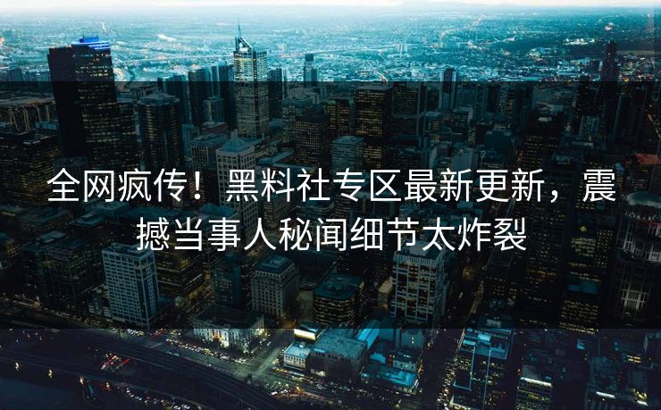 全网疯传！黑料社专区最新更新，震撼当事人秘闻细节太炸裂
