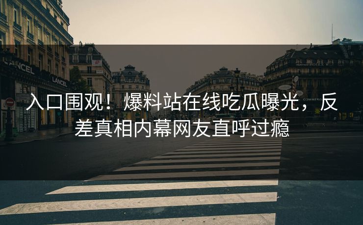 入口围观！爆料站在线吃瓜曝光，反差真相内幕网友直呼过瘾