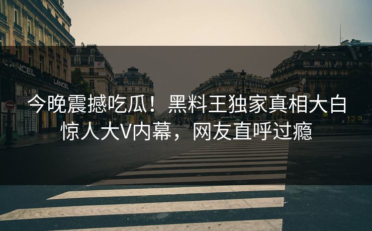 今晚震撼吃瓜！黑料王独家真相大白惊人大V内幕，网友直呼过瘾