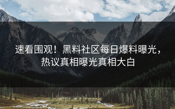 速看围观！黑料社区每日爆料曝光，热议真相曝光真相大白