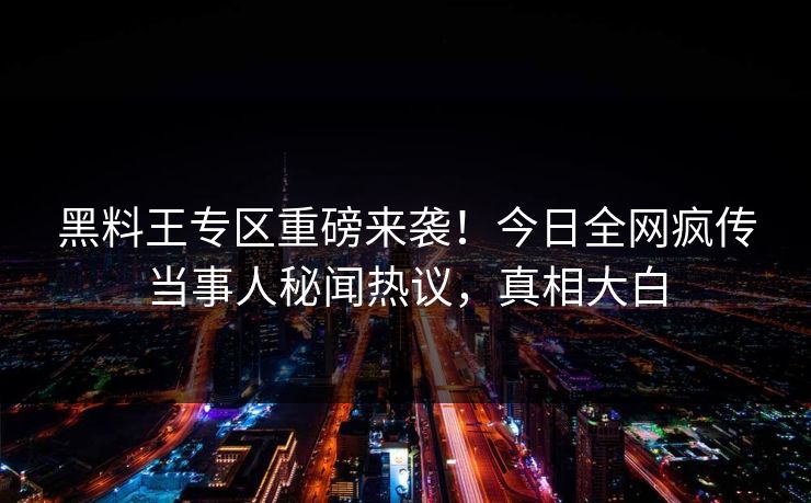 黑料王专区重磅来袭！今日全网疯传当事人秘闻热议，真相大白