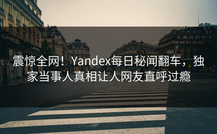 震惊全网！Yandex每日秘闻翻车，独家当事人真相让人网友直呼过瘾