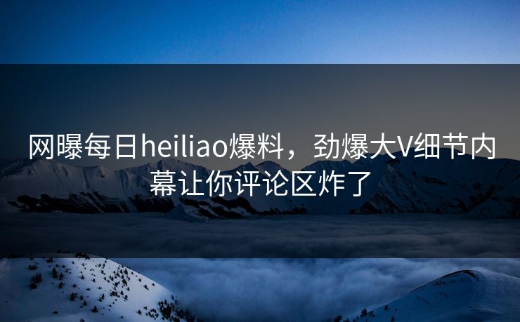 网曝每日heiliao爆料，劲爆大V细节内幕让你评论区炸了