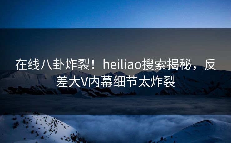 在线八卦炸裂！heiliao搜索揭秘，反差大V内幕细节太炸裂