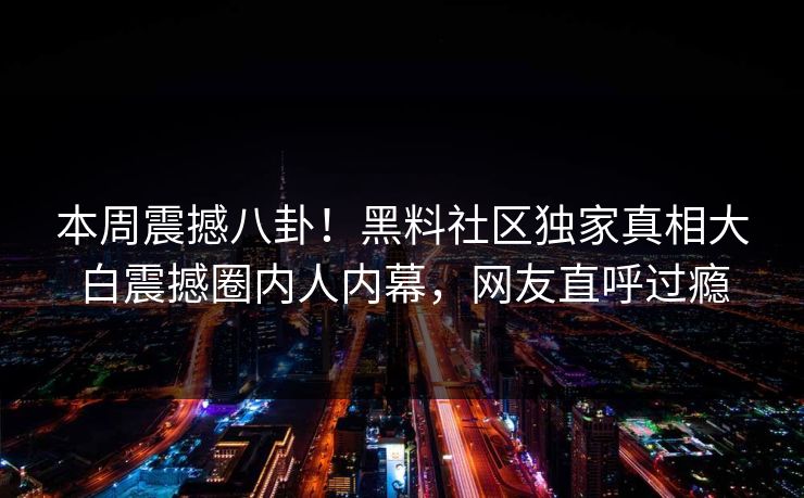 本周震撼八卦！黑料社区独家真相大白震撼圈内人内幕，网友直呼过瘾