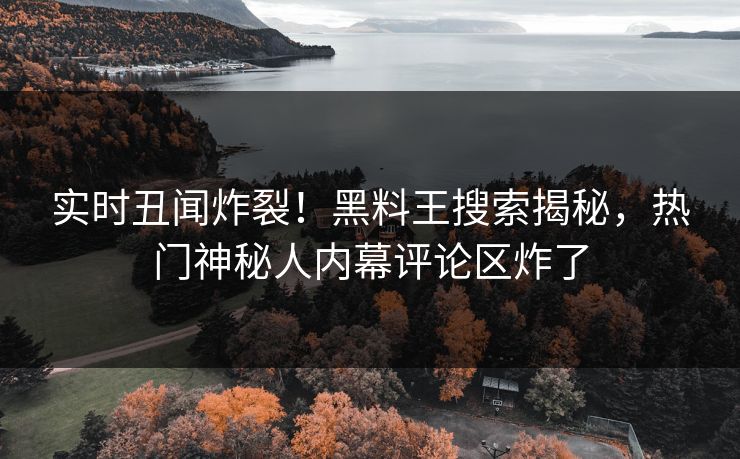 实时丑闻炸裂！黑料王搜索揭秘，热门神秘人内幕评论区炸了
