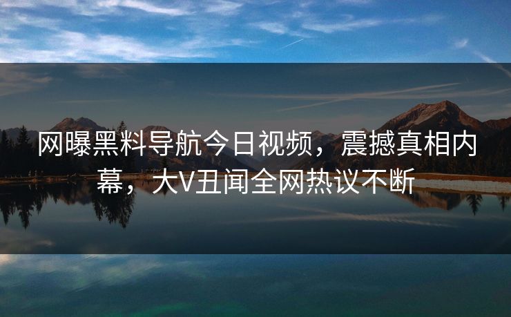 网曝黑料导航今日视频，震撼真相内幕，大V丑闻全网热议不断