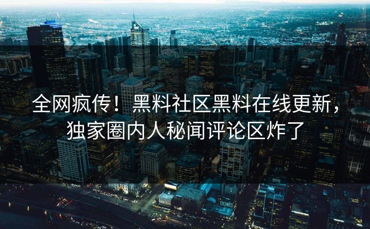 全网疯传！黑料社区黑料在线更新，独家圈内人秘闻评论区炸了