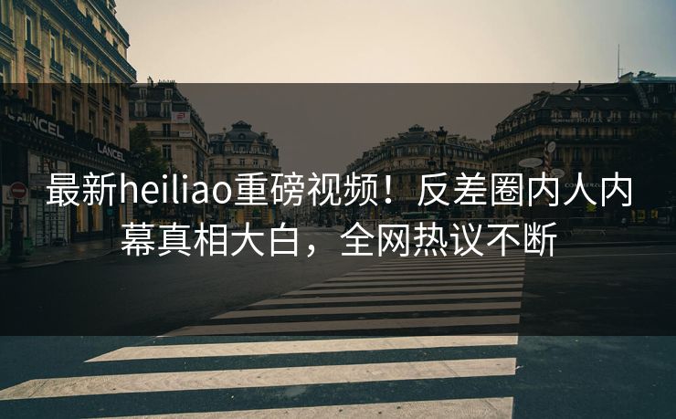 最新heiliao重磅视频！反差圈内人内幕真相大白，全网热议不断