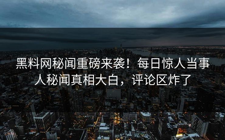 黑料网秘闻重磅来袭！每日惊人当事人秘闻真相大白，评论区炸了