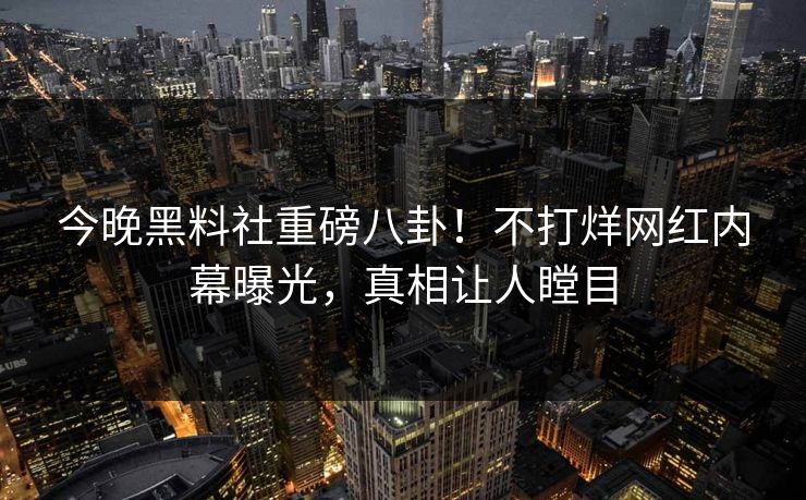 今晚黑料社重磅八卦！不打烊网红内幕曝光，真相让人瞠目