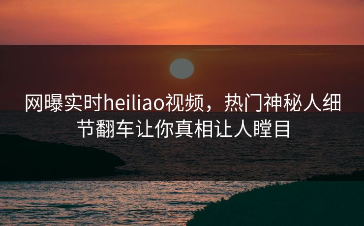 网曝实时heiliao视频，热门神秘人细节翻车让你真相让人瞠目
