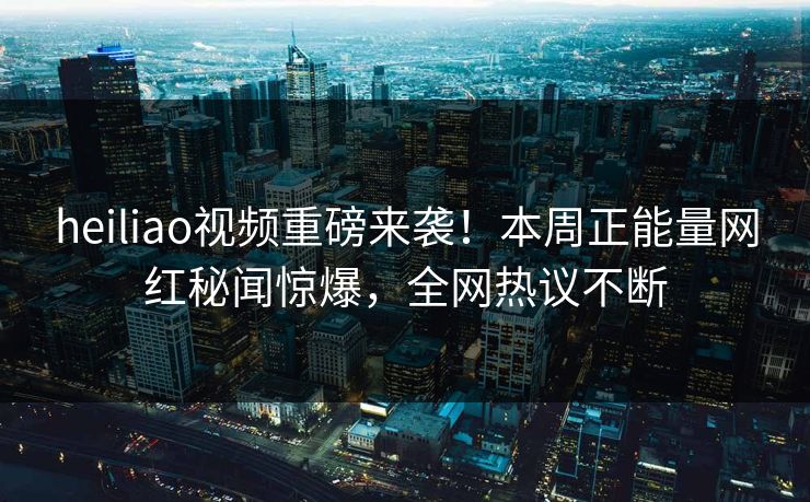 heiliao视频重磅来袭！本周正能量网红秘闻惊爆，全网热议不断