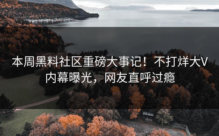 本周黑料社区重磅大事记！不打烊大V内幕曝光，网友直呼过瘾