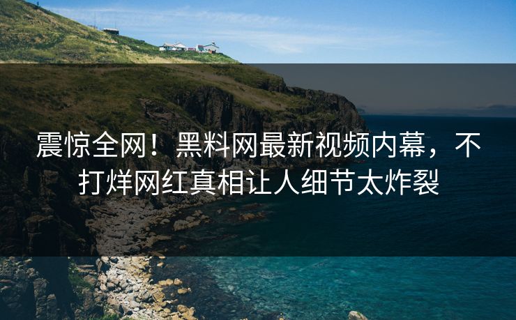 震惊全网！黑料网最新视频内幕，不打烊网红真相让人细节太炸裂