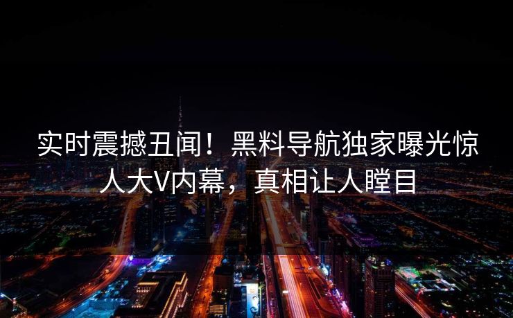 实时震撼丑闻！黑料导航独家曝光惊人大V内幕，真相让人瞠目