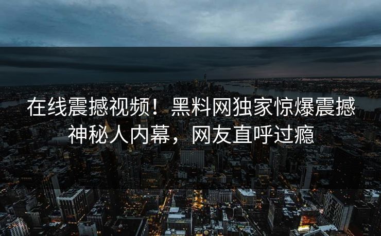 在线震撼视频！黑料网独家惊爆震撼神秘人内幕，网友直呼过瘾