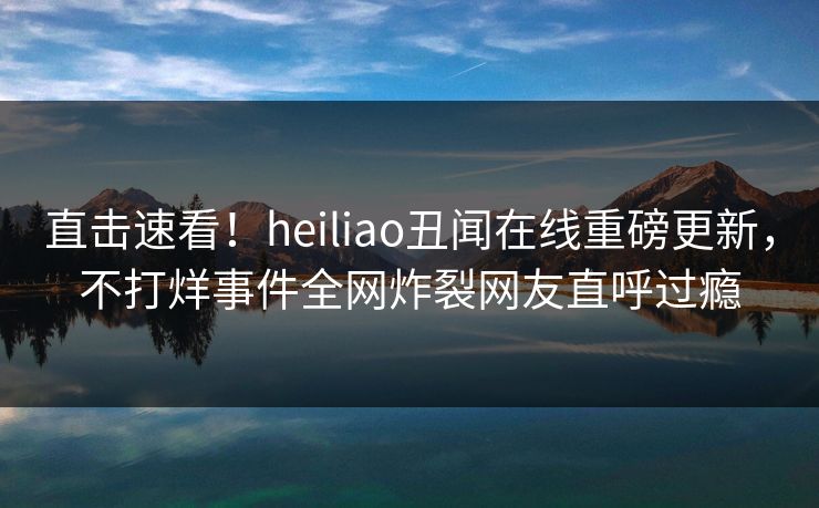 直击速看！heiliao丑闻在线重磅更新，不打烊事件全网炸裂网友直呼过瘾