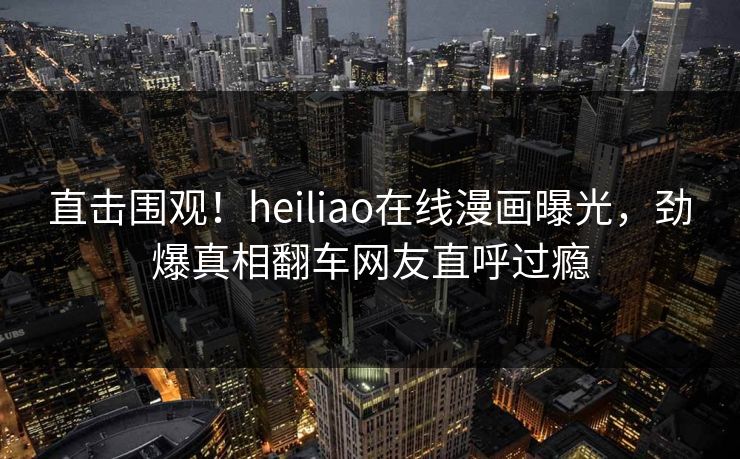 直击围观！heiliao在线漫画曝光，劲爆真相翻车网友直呼过瘾